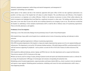 laboratory equipment management, medical drugs and material management, and management of
equipment’s and buildings were undertaken.
Initial opinion of the auditors and that of the tentatively appointed chief green officer (CGO) was that significant optimization was
possible in all these areas of the hospital that will reduce its carbon footprint. The cost-effectiveness and efficiency of the hospital’s
service processes is as important as its carbon efficiency. Further to the attention on processes in terms of their carbon reduction, the
initial investigation also highlighted that Good Mead has a significant investment in a data center. The building and infrastructure of this
data center is now more than 10 years old, and the server machines themselves are averaging 4 years in use. The audit also revealed that
the hospital, by undertaking a Green enterprise transformation (GET), would be able to influence many of its partnering organizations.
These are the labs, pharmacies, and suppliers.
Preliminary Green Investigation:
Following is a list of the noteworthy findings from the preliminary Green IT audit of Good Mead hospital:
The hospital being a large, public sector hospital, has to undertake action in terms of measuring, reporting, and reducing its carbon
emissions.
The hospital has significant opportunity to influence its partnering organizations.
The OPD (out-patient department) of the hospital is a large and complex department that operates out of its own separate building and
infrastructure. This department is serviced by 220 stationary desktop machines, 100 mobile laptops and PDAs carried personally by the
staff and numerous supporting IT peripherals—such as printers. accounts for 60 to 65 KT (kilo Tonnes) of carbon emissions of the
hospital.
The hospital has additional desktops, printers, laptops, and PDAs that are in the other departments such as surgical and laboratories.
These devices amount to 20 kT of emissions at this stage.
Printers are heavily used for writing of scripts, printing of patient records and reports and related documentation (such as a referral). On
an average, the hospital prints 5,000 pages of normal paper and consumes corresponding ink and printer time.
Scheduling system for patient appointments, surgical procedures and human relation (HR) (e.g., doctor vacation) is also not optimized
and requires a major upgrade. Scheduling patient consultations, scheduling work rosters for nurses and administrative staff is many a
times happening manually.
 