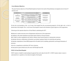 Green Business Objectives:
The green business objectives of Good Mead hospital are based on the results of the preliminary investigations into its Green IT
maturity level.
On the left is the description of the ―as is‖ state of the hospital from the environmental perspective. On the right is the ―to be‖ or
desired state of the hospital. This ―to be‖ state of the hospital is based on the formation of green objectives of the organization.
Following are the important objectives of Good Mead in undertaking the GET:
Reduction in carbon emissions across all departments and processes of the organization.
Compliance with carbon legislations and related carbon initiatives of the government.
Be a leader in carbon management and, thereby, influence many business partners in reducing their emissions.
Undertake electronic collaborations with partners, government regulatory bodies for monitoring and reporting.
Undertake comprehensive Green BPM program that will enable result in modeling, optimization, and merger/elimination of
processes.
Aim for a comprehensive and holistic GET that is futuristic.
Create positive green attitude across the entire staff through Green HR.
SWOT of Good Mead Hospital:
SWOT analysis is helpful in understanding the approach that can be taken for the GET. A SWOT analysis makes it easier to
understand how to capitalize on the inherent strengths of the hospital.
 