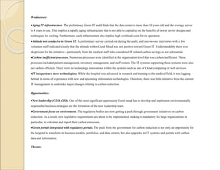 Weaknesses:
Aging IT infrastructure. The preliminary Green IT audit finds that the data center is more than 10 years old and the average server
is 4 years in use. This implies a rapidly aging infrastructure that is not able to capitalize on the benefits of newer server designs and
techniques for cooling. Furthermore, such infrastructure also implies high overhead costs for its operation.
Attitude not conducive to Green IT. A preliminary survey carried out during the audit, and one-on-one interviews with a few
volunteer staff indicated clearly that the attitude within Good Mead was not positive toward Green IT. Understandably there was
skepticism for the initiative—particularly from the medical staff who considered IT-related carbon savings as not substantial.
Carbon inefficient processes. Numerous processes were identified at the organization level that was carbon inefficient. These
processes included patient management, inventory management, and staff rosters. The IT systems supporting these systems were also
not carbon efficient. There were no technology innovations within the systems such as use of Cloud computing or web services.
IT inexperience (new technologies). While the hospital was advanced in research and training in the medical field, it was lagging
behind in terms of experience with new and upcoming information technologies. Therefore, there was little initiative from the current
IT management to undertake major changes relating to carbon reduction.
Opportunities:
New leadership (CEO, CIO). One of the most significant opportunity Good mead has to develop and implement environmentally
responsible business strategies are the formation of the new leadership team.
Government focus on environment. The regulatory bodies are now getting a push through government initiatives on carbon
reduction. As a result, new legislative requirements are about to be implemented, making it mandatory for large organizations in
particular, to calculate and report their carbon emissions.
Green portals integrated with regulatory portals. The push from the government for carbon reduction is not only an opportunity for
the hospital to transform its business models, portfolios, and data centers, but also upgrades its IT systems and portals with carbon
data and information.
Threats:
 