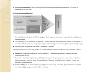  Green transformation plans: These are the business transformation and change management plans that will focus on the
dimensions and the work areas.
Green Transformational Elements:
 The major dimension along with the GET will take place. This is the process dimension also supported by the social dimension
for transformation.
 The demographics of the organization can play a role in deciding on the type of transformation, its budgets, and its resources. In
case of Good Mead hospital, these demographics are large-sized service organization in a metropolitan city of a developed region.
 Maturity of Good Mead in terms of its Green IT performance is very basic.
Once these aforementioned aspects of Good Mead are ascertained, the transformation of the hospital can be undertaken as follows:
 User devices—Measuring, upgrading, and recycling monitors, PCs, laptops, and mobile phones; desktop virtualization;
centralized green services.
 Data center—Virtualization, optimization; self-healing networks; network topology, database design, hardware and software
components, security issues, and backup strategies. Redesign of data center to include flexibility and agility to enable easy
upgrades of future infrastructure.
 Systems and lifecycle—IT systems supporting hospital processes like booking, consultation, diagnosis, treatment, prescription,
and education; Equipment procurement, installation and usage;
 