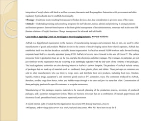integration of supply chain with local as well as overseas pharmacies and drug suppliers. Interaction with government and other
regulatory bodies should also be enabled electronically.
Wastage—Electronic waste resulting from unused or broken devices; also, due consideration is given to areas of bio waste.
Attitude—Undertaking training and consulting programs for staff (doctors, nurses, admin) and promoting it amongst patients
and business partners. Internet-based system to facilitate global management of the administration, rosters as well as the most HR
(human relations—People) functions. Change management for telework and teleHealth.
Case Study in applying Green IT Strategies to the Packaging industry: AuPack Scenario:
AuPack is a hypothetical organization in the business of manufacturing packages and containers that, in turn, are used by other
manufacturers of goods and products. Medium in size in the context of the developing nation from where it operates, AuPack has
established itself over the last decade as a reliable, honest organization. AuPack has around 10,000 workers and a forward looking
corporate board led by a recently appointed young CEO. AuPack is keen to move forward in the area of Green IT. The carbon
emissions from its production lines are on the rise, and also the electronic and other wastages. The wastages, in particular, are not
just restricted to the organization but are occurring at an alarmingly high rate with the end-users of the contents of the packages.
The local regulatory authorities are also showing interest in AuPack’s carbon footprint. The products of AuPack include variety
of packages that are made up of materials such a s cardboard, foam, plastic, choir, and rubber. These packages or containers are
sold to other manufacturers who use them to wrap, store, and distribute their own products, including food (raw, finished,
liquids), medical drugs, equipment’s, and electronic goods (such as TV, computers, toys). The containers produced by AuPack,
therefore, need to range from boxes, tubes, and bubble-wraps through to tin cans and jars—to name but a few. Customization of
these packaging products for specific customers is a regular occurrence.
Manufacturing of the packages requires materials to be sourced, planning of the production process, inventory of produced
packages, and a customer management system. These are business processes that are a combination of manual, paper-based, and
electronic (local, spreadsheet based, and system supported) processes.
A recent internal audit revealed that the organization has around 350 desktop machines, close to
100 laptops, and two large data servers in a small, backend data center. Most PCs have been in use for 5
 