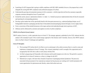  Launching of a GET program that is going to enable compliance with ISO 14001 standards; however, this program has to work
alongside the existing ISO 9001 compliance and certification program of Au Pack.
 Understand the growing environmental awareness of all its customers—with the input derived from the customers (especially
corporate customers) through the Green IT portal itself.
 Extend the current process optimization initiative to make it a formal Lean process implementation that will also be measured
and reporting for corresponding greenness.
 Develop a green market that will be specifically based on the lean-green processes (e.g., optimized package designs, use of
biodegradable materials in packaging and take back of discarded/consumed packaging material through a reverse supply chain).
 Form a consortium of like-minded businesses in the region and provide leadership through initial experience of GET.
 Influence and be influenced by customers and suppliers in terms of carbon compliance.
SWOT of Au Pack in Green Context:
SWOT analysis, however, is with a particular focus on Green IT. The strategic approach, undertaken by the CGO, indicates that this
analysis will eventually be part of the overall strategic approach of the business itself. Currently, however, this SWOT analysis
shows Au Pack’s Green IT challenges and capabilities.
Green IT Strengths:
 The incoming CEO realizes that for Au Pack to survive and prosper in the carbon economy there is a need to create and
implement a comprehensive Green IT strategy. This visionary leadership in itself is strength of the organization and is
recognized by the CGO who is able to work closely with the CEO.
 Au Pack is progressing well financially with its business and its profit margins are on the rise. This growth is a positive
opportunity for its Green IT initiatives, as there is a budget for the GET.
 Material-savvy region, with more than a decade of experience in packaging/container production. The processes
associated with procurement of raw materials are manual, but the processes are working well. Careful automation will
create opportunities for optimization and, thereby, reduce both carbon and costs.
 