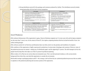 Strong distribution network for the packages and containers produced by AuPack. This distribution network includes
strong partnership with local and overseas transporters.
Green IT Weaknesses:
The technical infrastructure of the organization is aging. Almost all desktop computers are 5 or more years old, and the laptop computers
are also more than 3 years in use. In the context of Green IT, this implies computing hardware that has not had the benefits of new, low
carbon emitting designs.
The software systems for Au Pack have proliferated as there was little control over the purchase and installation of computers.
The workforce of the organization is highly experienced in production of various types of packages and containers. However, many of
the production processes are manual—making use of whiteboards, paper, and the supporting IT systems. The shift managers are the only
people from the shop floor who make use of the IT systems for production planning.
Most workers of Au Pack are not serious about environmental issues. This is not their personal weakness, as the socioeconomic
background from where they come had little opportunity to consider the environment.
Noticeable wastage in packaging products and IT—this wastage is derived from the non- optimized production processes that are unable
to capitalize on the production planning and execution systems of the organization.
 