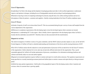 Green IT Opportunities:
Leadership of Au Pack in the design and development of packaging products provides it with excellent opportunity to understand,
improve, and optimize its designs, including the use of biodegradable materials and recycling of used packaging products.
Potential to leap frog in terms of computing technologies by directly using the latest, low carbon emitting machines and servers.
Acceptance of ideas by partners—customers and suppliers—thereby creating leadership in the Green IT/carbon compliance space.
Green IT Threats:
Attitude of majority of staff is not serious about Green IT. This was ascertained during the spot- surveys of some staff sampled from the
various departments of the organization.
Differences in compliance requirements of the developing region versus the developed regions where customers are located.
Inexperience i n undertaking GE T in the region—there is hardly a known organization in the developing region where Au Pack is
located, that has undertaken successful GET. Therefore, there are risks associated with this transformation.
Diagnosis in Au Pack:
The initial investigation of AuPack in terms of its green credentials, and the SWOT analysis provides impetus to carry out the full GET.
Formal diagnosis of AuPack will lead to a detailed understanding and formalization of the drivers and the ensuing dimensions of GET.
The CEO of AuPack realizes that the reduction in costs and optimization of processes will be an ideal driver for the Green IT initiative
of the organization. Carbon reduction for its own sake may not provide sufficient motivation for the organization. Thus, a good
sustainable approach for AuPack will include optimization of processes, consolidation of its information technology hardware and
software and thereby reduce its costs and carbon together.
Regional environmental legislation requires AuPack to monitor and report its overall carbon emissions. The regulatory requirements are
being specified on a recently launched government portal and AuPack plans to monitor, measure and report directly on that government
portal.
AuPack has many partner organizations—both locally in the geographical region of the developing country where it operates and
overseas, where its customer base is growing rapidly.
 