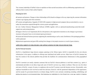 The visionary leadership of AuPack is keen to capitalize on these myriad associations with its collaborating organizations and
influence them in terms of their carbon footprint.
Planning for GET:
Customers and partners. Changes to these relationships will be based on changes to the way improving the customer information
systems to get ongoing sales from customers.
IT systems and applications. Upgrade of CAD/CAM computers to high powered computers that are networked in a way to
reduce the interactions required through the various systems and applications.
A new Carbon Emission Management Software (CEMS) together with an optimized manufacturing system that would
support new and existing business.
Changes to Service Level Agreements (SLAs) with partners as the organization transitions as also changes to governance
structures with greater focus on environment (green governance).
External and internal business processes supporting the manufacturing as well as sales/ distribution of the packaging products
will be optimized.
Operational organization and green HR resulting from changes to the people structure as a result of green initiative.
APPLYING GREEN IT STRATEGIES AND APPLICATIONS TO THE TELECOM SECTOR:
ZeeTel Telecom Scenario:
ZeeTel is a hypothetical, large telecom company operating in the African region. ZeeTel is responsible for the core telecom
infrastructure in the region, in addition to offering some land-based and mobile services. Main focus of ZeeTel’s business has
been the creation of the telecom platform that provides the backbone for communications infrastructure in that geographical
region.
ZeeTel’s customers are mostly corporate customers that use ZeeTel’s telecom platform to vend their contents (e.g., sports or
entertainment providers) or are direct, large-scale users of ZeeTel’s services (e.g., banks or airlines). There are very few direct
end users of ZeeTel—except, of course, its employees who use the IT systems to provide business services. Occasionally, some
employee households are also involved as small time end-users. However, with the operational independence of the organization,
and the receipt of a government directive on climate change, ZeeTel is now seriously considering extending, embellishing, and
putting into practice its environmental plans. Such planning was undertaken in a less formal way a year ago, mainly in response
 