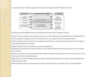 its corporate customers. The following figure summarizes the overall approach to GET undertaken by ZeeTel.
Following are specific highlights of business and technology advantages of the GET approach of ZeeTel.
Growth in business, particularly with corporate customers, due to carbon reduction and corresponding boost in the image of ZeeTel.
Imminent upgrades of hardware, software, and networks, but now closely aligned with environmental performance.
Ability to comply with policies, legislative, and regulatory frameworks that are put together by the government as well as telecom’s
summit bodies and industrial consortiums.
Ability to handle carbon taxes, particularly as a government organization.
Preplanning on how to deal with corporate customers in terms of financial models that will enable sharing of carbon taxes between
them and ZeeTel.
Ability to ensure there are no carbon penalties and fines. Penalties and fines are not only costly exercise, but also create a loss of face
for the organization and its leadership position.
Make good use of mobile technologies and services which, while requiring additional power to operate, also create opportunities to
significantly reduce carbon.
Create and promote policies to help the corporate customers with their own Green IT strategies, such as recycling of handsets.
 