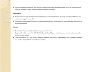  Physically dispersed infrastructure, with buildings, communications towers, and supporting data servers, all physically spread
across the geographical region, making coordination extremely challenging.
Opportunities:
 Combining business with green transformation will lead to show casing of the Green IT strategy created by the CGO that does
not discount one goal over the other.
 Business shift to mobile platform resulting in reducing needs for physical wired connectivity and corresponding reduction in the
required infrastructure.
Threats:
 Resistance to change resulting from a large, strong, unionized workforce.
 Long time for visible results of the GET. ZeeTel will need at least 3–5 years, and perhaps more, to be able to demonstrate the
ROI on its Green initiative.
 Total inexperience in GET in the region as this would be the first large project of its kind that will bring together the knowledge
and expertise of Green IT with that of telecommunications.
 
