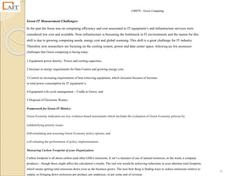 CS8078 – Green Computing
18
Green IT Measurement Challenges:
In the past the focus was on computing efficiency and cost associated to IT equipment‘s and infrastructure services were
considered low cost and available. Now infrastructure is becoming the bottleneck in IT environments and the reason for this
shift is due to growing computing needs, energy cost and global warming. This shift is a great challenge for IT industry.
Therefore now researchers are focusing on the cooling system, power and data center space. following are few prominent
challenges that Green computing is facing today:
1.Equipment power density / Power and cooling capacities;
2.Increase in energy requirements for Data Centers and growing energy cost;
3.Control on increasing requirements of heat removing equipment, which increases because of increase
in total power consumption by IT equipment‘s;
4.Equipment Life cycle management – Cradle to Grave; and
5.Disposal of Electronic Wastes.
Framework for Green IT Metrics:
Green Economy Indicators are key evidence-based instruments which facilitate the evaluation of Green Economy policies by:
(a)Identifying priority issues;
(b)Formulating and assessing Green Economy policy options; and
(c)Evaluating the performance of policy implementation.
Measuring Carbon Footprint of your Organization:
Carbon footprint is all about carbon (and other GHG) emissions. It isn‘t a measure of use of natural resources, or the waste a company
produces – though those might affect the calculation‘s results. The real win would be achieving reductions in your absolute total footprint,
which means getting total emissions down even as the business grows. The next best thing is finding ways to reduce emissions relative to
output, so bringing down emissions per product, per employee, or per some unit of revenue.
 