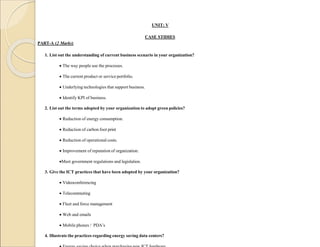 UNIT: V
CASE STIDIES
PART-A (2 Marks)
1. List out the understanding of current business scenario in your organization?
 The way people use the processes.
 The current product or service portfolio.
 Underlying technologies that support business.
 Identify KPI of business.
2. List out the terms adopted by your organization to adopt green policies?
 Reduction of energy consumption.
 Reduction of carbon foot print
 Reduction of operational costs.
 Improvement of reputation of organization.
Meet government regulations and legislation.
3. Give the ICT practices that have been adopted by your organization?
 Videoconferencing
 Telecommuting
 Fleet and force management
 Web and emails
 Mobile phones / PDA’s
4. Illustrate the practices regarding energy saving data centers?
 