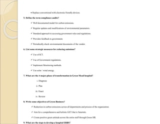  Replace conventional with electronic friendly devices.
5. Define the term compliance audits?
 Well documented model for carbon emissions.
 Regular updates and modifications of environmental parameters.
 Standard approach to accessing government rules and regulations.
 Provides feedback to government.
 Periodically check environmental documents of the vendor.
6. List some strategic measures for reducing emissions?
 Use of ICT.
 Use of Government regulations.
 Implement Monitoring methods.
 Use solar / wind energy.
7. What are the 4 major phase of transformation in Green Mead hospital?
i. Diagnose
ii. Plan
iii. Enact
iv. Review
8. Write some objectives of Green Business?
 Reduction in carbon emissions across all departments and process of the organization.
 Aim for a comprehensive and holistic GET that is futuristic.
 Create positive green attitude across the entire staff through Green HR.
9. What are the steps to develop a hospital ERBS?
 