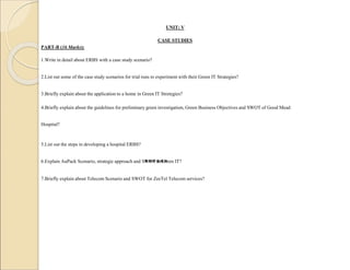 UNIT: V
CASE STUDIES
PART-B (16 Marks):
1.Write in detail about ERBS with a case study scenario?
2.List out some of the case study scenarios for trial runs to experiment with their Green IT Strategies?
3.Briefly explain about the application to a home in Green IT Stretegies?
4.Briefly explain about the guidelines for preliminary green investigation, Green Business Objectives and SWOT of Good Mead
Hospital?
5.List out the steps in developing a hospital ERBS?
6.Explain AuPack Scenario, strategic approach and SWOT in Green IT?
7.Briefly explain about Telecom Scenario and SWOT for ZeeTel Telecom services?
******
 