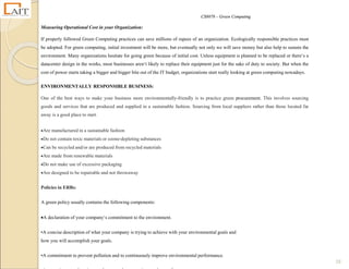 CS8078 – Green Computing
19
Measuring Operational Cost in your Organization:
If properly followed Green Computing practices can save millions of rupees of an organization. Ecologically responsible practices must
be adopted. For green computing, initial investment will be more, but eventually not only we will save money but also help to sustain the
environment. Many organizations hesitate for going green because of initial cost. Unless equipment is planned to be replaced or there‘s a
datacenter design in the works, most businesses aren‘t likely to replace their equipment just for the sake of duty to society. But when the
cost of power starts taking a bigger and bigger bite out of the IT budget, organizations start really looking at green computing nowadays.
ENVIRONMENTALLY RESPONSIBLE BUSINESS:
One of the best ways to make your business more environmentally-friendly is to practice green procurement. This involves sourcing
goods and services that are produced and supplied in a sustainable fashion. Sourcing from local suppliers rather than those located far
away is a good place to start.
Are manufactured in a sustainable fashion
Do not contain toxic materials or ozone-depleting substances
Can be recycled and/or are produced from recycled materials
Are made from renewable materials
Do not make use of excessive packaging
Are designed to be repairable and not throwaway
Policies in ERBs:
A green policy usually contains the following components:
A declaration of your company‘s commitment to the environment.
•A concise description of what your company is trying to achieve with your environmental goals and
how you will accomplish your goals.
•A commitment to prevent pollution and to continuously improve environmental performance.
 