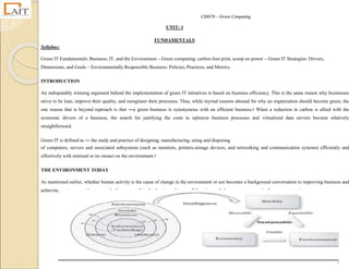 CS8078 – Green Computing
2
UNIT: 1
FUNDAMENTALS
Syllabus:
Green IT Fundamentals: Business, IT, and the Environment – Green computing: carbon foot print, scoop on power – Green IT Strategies: Drivers,
Dimensions, and Goals – Environmentally Responsible Business: Policies, Practices, and Metrics.
INTRODUCTION
An indisputably winning argument behind the implementation of green IT initiatives is based on business efficiency. This is the same reason why businesses
strive to be lean, improve their quality, and reengineer their processes. Thus, while myriad reasons abound for why an organization should become green, the
one reason that is beyond reproach is that ―a green business is synonymous with an efficient business.‖ When a reduction in carbon is allied with the
economic drivers of a business, the search for justifying the costs to optimize business processes and virtualized data servers become relatively
straightforward.
Green IT is defined as ― the study and practice of designing, manufacturing, using and disposing
of computers, servers and associated subsystems (such as monitors, printers,storage devices, and networking and communication systems) efficiently and
effectively with minimal or no imoact on the environment.‖
THE ENVIRONMENT TODAY
As mentioned earlier, whether human activity is the cause of change in the environment or not becomes a background conversation to improving business and
achieving environmental outcomes In the process. It is this business-driven collaborative path that opens opportunity for corporate action.
 