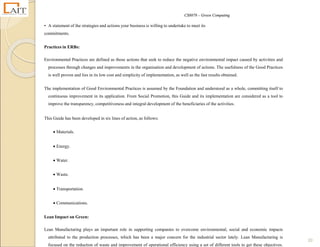 CS8078 – Green Computing
20
• A statement of the strategies and actions your business is willing to undertake to meet its
commitments.
Practices in ERBs:
Environmental Practices are defined as those actions that seek to reduce the negative environmental impact caused by activities and
processes through changes and improvements in the organisation and development of actions. The usefulness of the Good Practices
is well proven and lies in its low cost and simplicity of implementation, as well as the fast results obtained.
The implementation of Good Environmental Practices is assumed by the Foundation and understood as a whole, committing itself to
continuous improvement in its application. From Social Promotion, this Guide and its implementation are considered as a tool to
improve the transparency, competitiveness and integral development of the beneficiaries of the activities.
This Guide has been developed in six lines of action, as follows:
 Materials.
 Energy.
 Water.
 Waste.
 Transportation.
 Communications.
Lean Impact on Green:
Lean Manufacturing plays an important role in supporting companies to overcome environmental, social and economic impacts
attributed to the production processes, which has been a major concern for the industrial sector lately. Lean Manufacturing is
focused on the reduction of waste and improvement of operational efficiency using a set of different tools to get these objectives.
 