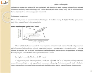 CS8078 – Green Computing
21
combination of lean and green initiatives has been contributing to seek alternatives to support companies balance efficiency gains and
environmental performance in their industrial processes. The lean philosophy also intends to reduce wastes in all the organizations areas,
thus the alignment with the environmental paradigm seems normal.
Environmental areas covered:
Policies and their practices can be viewed from three different angles—the breadth of coverage, the depth at which they operate, and the
length of time they are influential within the organization.
Breadth of Environmental Policies (Areas Covered):
What is highlighted is the need to consider the overall organization and its entire breadth in terms of Green IT policy development
and implementation. Such consideration will result in appropriate creation of g green p programs, c corresponding use of a analyzing,
modeling, and simulation tools for the study of environmental risk management and improved accuracy of measurements. The broader is
the coverage of green policies, the better are the organization‘s chances at success.
Depth of Environmental policies (Intensity of Coverage):
A deep practice of policies in large organizations is usually well supported by tools for eco management, operating on dedicated
systems platforms resulting in not only support, but also measurements and reporting of carbon performance for single and collective
business processes. Depth of coverage for each process includes detailed description, mapping, responsibilities, and execution of roles,
 