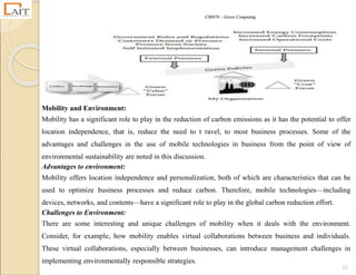 CS8078 – Green Computing
23
Mobility and Environment:
Mobility has a significant role to play in the reduction of carbon emissions as it has the potential to offer
location independence, that is, reduce the need to t ravel, to most business processes. Some of the
advantages and challenges in the use of mobile technologies in business from the point of view of
environmental sustainability are noted in this discussion.
Advantages to environment:
Mobility offers location independence and personalization, both of which are characteristics that can be
used to optimize business processes and reduce carbon. Therefore, mobile technologies—including
devices, networks, and contents—have a significant role to play in the global carbon reduction effort.
Challenges to Environment:
There are some interesting and unique challenges of mobility when it deals with the environment.
Consider, for example, how mobility enables virtual collaborations between business and individuals.
These virtual collaborations, especially between businesses, can introduce management challenges in
implementing environmentally responsible strategies.
 