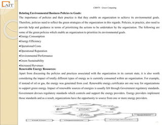CS8078 – Green Computing
24
Relating Environmental Business Policies to Goals:
The importance of policies and their practice is that they enable an organization to achieve its environmental goals.
Therefore, policies need to reflect the green strategies of the organization in this regards. Policies, in practice, also need to
provide help and guidance in terms of prioritizing the actions to be undertaken by the organization. The following are
some of the green policies which enable an organization to prioritize its environmental goals.
Energy Consumption
Energy Efficiency
Operational Costs
Operational Reputation
Environmental Performance
Green Sustainability
Increased Revenues
Renewable Energy Resources:
Apart from discussing the policies and practices associated with the organization in its current state, it is also worth
considering the impact of totally different types of energy as is currently consumed within an organization. For example,
if instead of oil or gas, the energy was generated from coal. Renewable energy certificates are one way for organizations
to support green energy. Impact of renewable sources of energies is usually felt through Government regulatory standards.
Government devises regulatory standards which controls and support the energy providers. Energy providers implement
those standards and as a result, organizations have the opportunity to source from one or more energy providers.
 