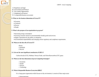 CS8078 – Green Computing
27
II. Regulatory and legal
III. Sociocultural and Political
IV. New market Opportunities
V. Enlightened self-interest
VI. A responsible business eco-system
8. What are the business dimensions of Green IT?
 Economy
 Technical
 Process
 People
9. What is the purpose of an organization to go green?
 Increasing energy consumption
 Growing consumer interest in environmentally friendly goods and services.
 Higher expectations by the public on enterprises.
 Environmental responsibilities and emerging stricter regulatory and compliance requirements.
10. What are the three Rs of Green IT?
oReuse
o Refurbish
o Recycle
11. List out the most significant constituents of GHG’s?
Carbon dioxide (CO2), Methane, Nitrous Oxide, and Chlorofluorocarbon (CFC) gases.
12. What are the four dimensions of green Computing Strategies?
o Economic
o People
o Process
o Technology
13. What is Responsible Business Ecosystem (RBE)?
It is a large green organization which focuses on the environment; it consists of three major areas:
o Green processes
 