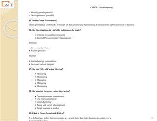 CS8078 – Green Computing
28
o Identify growth potential.
o Development of green HR
15.Define Green Governance?
Green governance combines EI with lean for data creation and maintenance. It measures the carbon emission of business.
16.List the situations in which the policies can be made?
I. External pressure (Government)
II.Internal Pressure (Inside Organization)
External
 Government policies
 Society pressure
Internal
 Internal energy consumption.
 Increased carbon footprint.
17.List the 5M’s of Carbon Metrics?
 Measuring
 Monitoring
 Managing
 Mitigating
 Monetizing
18.List some of the green values in practice?
 Computing power management
 Use blank screen saver
 Limited printing
 Reuse and recycle of equipment
 Single machine to worker.
19.What is Green Sustainable Policy?
It is defined as a policy that incorporates a ―green‖ factor that helps business to sustain over a
 