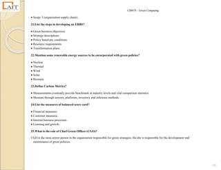 CS8078 – Green Computing
29
 Scope 3 (organization supply chain).
21.List the steps in developing an ERBS?
 Green business objectives
 Strategy descriptions
 Policy based pre conditions
 Resource requirements
 Transformation plans.
22.Mention some renewable energy sources to be encorporated with green policies?
 Nuclear
 Thermal
 Wind
 Solar
 Biomass
23.Define Carbon Metrics?
 Measurements eventually provide benchmark at industry levels and vital comparison statistics.
 Measure through sensors, platforms, inventory and inference methods.
24.List the measures of balanced score card?
 Financial measures.
 Customer measures.
 Internal business processes.
 Learning and growth.
25.What is the role of Chief Green Officer (CGO)?
CGO is the most senior person in the organization responsible for green strategies. He/she is responsible for the development and
maintenance of green policies.
 