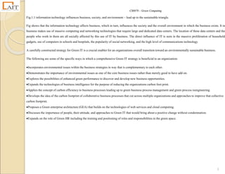 CS8078 – Green Computing
3
Fig.1.1 information technology influences business, society, and environment – lead up to the sustainable triangle.
Fig shows that the information technology affects business, which in turn, influences the society and the overall environment in which the business exists. It in
business makes use of massive computing and networking technologies that require large and dedicated data centers. The location of these data centers and the
people who work in them are all socially affected by this use of IT by business. The direct influence of IT is seen in the massive proliferation of household
gadgets, use of computers in schools and hospitals, the popularity of social networking, and the high level of communications technology.
A carefully constructed strategy for Green IT is a crucial enabler for an organizations overall transition toward an environmentally sustainable business.
The following are some of the specific ways in which a comprehensive Green IT strategy is beneficial to an organization:
Incorporates environmental issues within the business strategies in way that is complementary to each other.
Demonstrates the importance of environmental issues as one of the core business issues rather than merely good to have add on.
Explores the possibilities of enhanced green performance to discover and develop new business opportunities.
Expands the technologies of business intelligence for the purpose of reducing the organizations carbon foot print.
Applies the concept of carbon efficiency to business processes leading up to green business process management and green process reengineering.
Develops the idea of the carbon footprint of collaborative business processes that cut across multiple organizations and approaches to improve that collective
carbon footprint.
Proposes a Green enterprise architecture (GEA) that builds on the technologies of web services and cloud computing.
Discusses the importance of people, their attitude, and approaches to Green IT that would bring about a positive change without condemnation.
Expands on the role of Green HR including the training and positioning of roles and responsibilities in the green space.
 