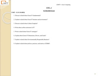 CS8078 – Green Computing
30
UNIT – 1
FUNDAMENTALS
PART – B (16 MARKS)
1. Discuss in detail about Green IT fundamentals?
2. Explain in detail about Green IT business and environment ?
3. Discuss in detail about Carbon Footprint?
4. Write about carbon emissions in IT?
5. Write in detail about Green IT strategies?
6. Explain about Green IT Dimensions, Drivers, and Goals?
7. Explain in detail about Environmentally Responsible Business?
8. Explain in detail about policies, practices, and metrics of ERBS?
 