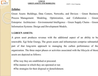 CS8078 – Green Computing
31
UNIT II
GREEN ASSETS AND MODELING
Syllabus
Green Assets: Buildings, Data Centers, Networks, and Devices – Green Business
Process Management: Modeling, Optimization, and Collaboration – Green
Enterprise Architecture – Environmental Intelligence – Green Supply Chains – Green
Information Systems: Design and Development Models.
1.GREEN ASSETS:
A green asset produces revenue with the additional aspect of an ability to be
renewable. Eg) Solar Energy, The green assets and infrastructure comprise substantial
part of that long-term approach to managing the carbon performance of the
organization. The three major phases or activities associated with the lifecycle of these
assets are depicted as follows:
The way they are established or procured.
The manner in which they are operated or run
The strategies for their disposal or demolishment.
 