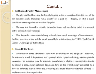 Contd…
1. Building and Facility Management:
 The physical buildings and facilities belonging to the organization form the core of its
non movable assets. Buildings, while usually not a part of IT directly, are still a major
contributor to the organization‘s carbon footprint.
 The need and demand to consider the carbon issues upfront, during initial procurement
and/or construction of buildings.
 This forces the construction industry to handle issues such as the type of insulation used,
facilities to recycle water, and the use of natural light in determining the TCCO (Total Cost of
Carbon Ownership) for that building.
2. Green IT Hardware:
 The hardware aspect of Green IT deals with the architecture and design of IT hardware,
the manner in which it is procured and operated. While operational energy consumption is
increasingly an important issue for computer manufacturers, what is even more interesting is
the impact a good, energy optimum design can have on the overall energy consumed by a
piece of hardware over its entire life. Following is a more detailed description of these IT
hardware assets of an organization:
 