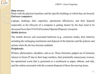 CS8078 – Green Computing
33
Data servers:
Deals with the physical machines and the specific buildings in which they are housed.
End-user computers:
Laptops, desktops, their capacities, operational efficiencies, and their disposal
(especially as the lifecycle of a computer is getting shorter by the day) need to be
discussed from their P-O-D (Procedure/Operate/Dispose) viewpoint.
Mobile devices:
The mobile devices and associated hardware (e.g., extension leads), their batteries
including the recharging mechanism and disposal of the batteries and the policies and
actions when the devices become outdated.
Peripherals:
Printers, photocopiers, shredders, and so on. These electronic gadgets are of immense
interest in Green IT due to their large numbers, their potentially unnecessary overuse,
the operational waste that is generated as a result(such as paper, ribbons, and ink),
and the carbon associated with the eventual disposal of these fast moving items.
 