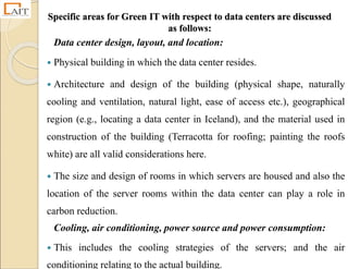 Specific areas for Green IT with respect to data centers are discussed
as follows:
Data center design, layout, and location:
 Physical building in which the data center resides.
 Architecture and design of the building (physical shape, naturally
cooling and ventilation, natural light, ease of access etc.), geographical
region (e.g., locating a data center in Iceland), and the material used in
construction of the building (Terracotta for roofing; painting the roofs
white) are all valid considerations here.
 The size and design of rooms in which servers are housed and also the
location of the server rooms within the data center can play a role in
carbon reduction.
Cooling, air conditioning, power source and power consumption:
 This includes the cooling strategies of the servers; and the air
conditioning relating to the actual building.
 