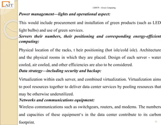 CS8078 – Green Computing
35
Power management—lights and operational aspect:
This would include procurement and installation of green products (such as LED
light bulbs) and use of green services.
Servers their numbers, their positioning and corresponding energy-efficient
computing:
Physical location of the racks, t heir positioning (hot isle/cold isle). Architecture
and the physical rooms in which they are placed. Design of each server - water
cooled, air cooled, and other efficiencies are also to be considered.
Data strategy—including security and backup:
Virtualization within each server, and combined virtualization. Virtualization aims
to pool resources together to deliver data center services by pooling resources that
may be otherwise underutilized.
Networks and communications equipment:
Wireless communications such as switchgears, routers, and modems. The numbers
and capacities of these equipment‘s in the data center contribute to its carbon
footprint.
 