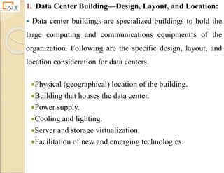 1. Data Center Building—Design, Layout, and Location:
 Data center buildings are specialized buildings to hold the
large computing and communications equipment‘s of the
organization. Following are the specific design, layout, and
location consideration for data centers.
Physical (geographical) location of the building.
Building that houses the data center.
Power supply.
Cooling and lighting.
Server and storage virtualization.
Facilitation of new and emerging technologies.
 