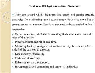 Data Center ICT Equipment—Server Strategies:
 They are housed within the green data center and require specific
strategies for positioning, cooling, and usage. Following are a list of
green server strategy considerations that need to be expanded in detail
in practice:
 Online, real-time list of server inventory that enables location and
uses of the servers.
 Power consumption bill in real time.
 Mirroring backup strategies that are balanced by the ―acceptable
risks‖ of the data center director.
 Data capacity forecasting.
 Carbon-cost visibility.
 Enhanced server distribution.
 Incorporate Cloud computing and server virtualization.
 
