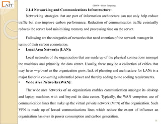 CS8078 – Green Computing
38
2.1.4 Networking and Communications Infrastructure:
Networking strategies that are part of information architecture can not only help reduce
traffic but also improve carbon performance. Reduction of communication traffic eventually
reduces the server load minimizing memory and processing time on the server.
Following are the categories of networks that need attention of the network manager in
terms of their carbon connotation.
• Local Area Networks (LAN):
Local networks of the organization that are made up of the physical connections amongst
the machines and primarily the data center. Usually, these may be a collection of cables that
may have ―grown‖ as the organization grew; lack of planning and architecture for LANs is a
major factor in consuming substantial power and thereby adding to the cooling requirements.
• Wide Area Networks (WAN):
The wide area networks of an organization enables communication amongst its desktop
and laptop machines with and beyond its data center. Typically, the WAN comprises use of
communication lines that make up the virtual private network (VPN) of the organization. Such
VPN is made up of leased communications lines which reduce the extent of influence an
organization has over its power consumption and carbon generation.
 