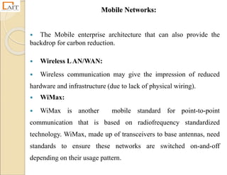 Mobile Networks:
 The Mobile enterprise architecture that can also provide the
backdrop for carbon reduction.
 Wireless LAN/WAN:
 Wireless communication may give the impression of reduced
hardware and infrastructure (due to lack of physical wiring).
 WiMax:
 WiMax is another mobile standard for point-to-point
communication that is based on radiofrequency standardized
technology. WiMax, made up of transceivers to base antennas, need
standards to ensure these networks are switched on-and-off
depending on their usage pattern.
 