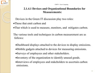 CS8078 – Green Computing
39
2.1.4.1 Devices and Organizational Boundaries for
Measurements:
Devices in the Green IT discussion play two roles:
Those that emit carbon and
That which is used to measure, monitors, and mitigates carbon.
The various tools and techniques in carbon measurement are as
follows:
Dashboard displays attached to the devices to display emissions.
Mobile gadgets attached to devices for measuring emissions.
Surveys of employees and other stakeholders.
Inventory of the organization to identify unused goods.
Interviews of employees and stakeholders to ascertain carbon
emissions.
 