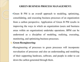 GREEN BUSINESS PROCESS MANAGEMENT:
Green B PM is an overall approach to modeling, optimizing,
consolidating, and executing business processes of an organization
from a carbon perspective. Application of Green B PM results in
improving the ways in which an organization (users and business
areas within an organization) undertake operations. BPM can be
understood as a discipline of modeling, realizing, executing,
monitoring, and optimizing business processes.
1. Green Reengineering:
Reengineering of processes to green processes will incorporate
reevaluation of processes and also an understanding and modeling
of their supporting hardware, software, and people in order to cut
down the carbon generated through them.
 