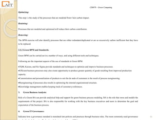 CS8078 – Green Computing
41
Optimizing:
This step i s the study of the processes that are modeled from t heir carbon impact.
Retaining:
Processes that are modeled and optimized will reduce their carbon contribution.
Removing:
The BPM exercise will also identify processes that are either redundant/duplicated or are so excessively carbon inefficient that they have
to be replaced.
2.2.2 Green BPM and Standards:
Green BPM can be carried out in a number of ways, and using different tools and techniques.
Following are the important aspects of the use of standards in Green BPM:
TQM, Kaizen, and Six Sigma provide standards and techniques to optimize and improve business processes.
Efficient business processes may also create opportunity to produce greater quantity of goods resulting from improved production
capacity.
Customization and personalization of products to suit the de ands of customers is the result of process reengineering.
Reengineering of processes also results in optimizing the internal organizational structure.
Knowledge management enables keeping track of customer p references.
3. Green Business Analysis:
Role of a Green BA can provide analytical help and support for green business process modeling. BA is the role that owns and models the
requirements of the project. BA is also responsible for working with the key business executives and users to determine the goal and
expectation of the business process.
4. Green IT Governance:
Indicates how a governance standard is translated into policies and practices through business rules. The most commonly used governance
 