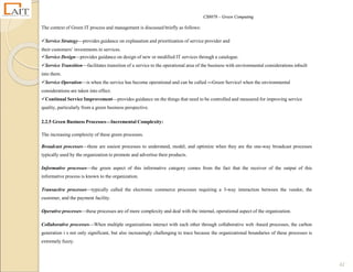 CS8078 – Green Computing
42
The context of Green IT process and management is discussed briefly as follows:
Service Strategy—provides guidance on explanation and prioritization of service provider and
their customers‘ investments in services.
Service Design—provides guidance on design of new or modified IT services through a catalogue.
Service Transition—facilitates transition of a service to the operational area of the business with environmental considerations inbuilt
into them.
Service Operation—is when the service has become operational and can be called ―Green Service‖ when the environmental
considerations are taken into effect.
Continual Service Improvement—provides guidance on the things that need to be controlled and measured for improving service
quality, particularly from a green business perspective.
2.2.5 Green Business Processes—Incremental Complexity:
The increasing complexity of these green processes.
Broadcast processes—these are easiest processes to understand, model, and optimize when they are the one-way broadcast processes
typically used by the organization to promote and advertise their products.
Informative processes—the green aspect of this informative category comes from the fact that the receiver of the output of this
informative process is known to the organization.
Transactive processes—typically called the electronic commerce processes requiring a 3-way interaction between the vendor, the
customer, and the payment facility.
Operative processes—these processes are of more complexity and deal with the internal, operational aspect of the organization.
Collaborative processes—When multiple organizations interact with each other through collaborative web -based processes, the carbon
generation i s not only significant, but also increasingly challenging to trace because the organizational boundaries of these processes is
extremely fuzzy.
 