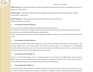 CS8078 – Green Computing
44
Mobile-Transactive—usage includes collection, collation, and reporting of environmental data with the use of handheld mobile as well as
stationary but wireless devices.
Mobile-Operative—usage provides opportunities for the organization to model and optimize its internal processes that will produce
environmentally friendly results.
Mobile-Collaborative— where organizations are influenced by their business partner‘s policies and
strategies toward green environment.
1. Environmental–Economic Mobile Use:
The economic influence of mobility needs to be considered here in terms of its relevance to
the environment. For example, the economic reasons for transitioning to mobile business can be extended and discussed in terms of the
economic reasons for transitioning to and managing a sustainable mobile
business. The important economic factors of costs and competition for mobile transitions have a correlation with the environmental issues
as well.
2. Environmental–Technical Mobile Use:
Environmentally responsible mobile businesses apply the concept of reuse to the design and distribution of mobile gadgets as well.
Technical designers seek to create mobile gadgets which will have minimum impact on the environment. This environmentally
responsible design of mobile phone can reduce the amount of the materials used, reducing the impact of those materials and thereby
increasing the efficiency of the use of the mobile phones with the customers.
3. Environmental–Process Mobile Use:
The way in which businesses operate can have a tremendous impact on the environment. The modeling, study, and optimization of
business processes need to be undertaken from a mobile perspective. Ā e potential of mobile devices to reduce people movement is
obvious; this potential needs to be woven in the green business processes of an organization.
4. Environmental–Social Mobile Use:
The social dimension of mobile technologies—particularly the devices and the social networks—relate to the environment in many ways.
For example, the ability of personalized transmission of messages can be utilized in raising environmental awareness amongst specific
 