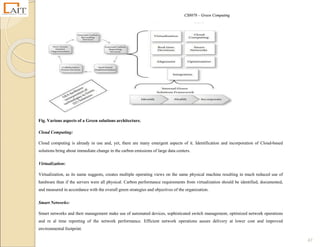 CS8078 – Green Computing
47
Fig. Various aspects of a Green solutions architecture.
Cloud Computing:
Cloud computing is already in use and, yet, there are many emergent aspects of it. Identification and incorporation of Cloud-based
solutions bring about immediate change in the carbon emissions of large data centers.
Virtualization:
Virtualization, as its name suggests, creates multiple operating views on the same physical machine resulting in much reduced use of
hardware than if the servers were all physical. Carbon performance requirements from virtualization should be identified, documented,
and measured in accordance with the overall green strategies and objectives of the organization.
Smart Networks:
Smart networks and their management make use of automated devices, sophisticated switch management, optimized network operations
and re al time reporting of the network performance. Efficient network operations assure delivery at lower cost and improved
environmental footprint.
 