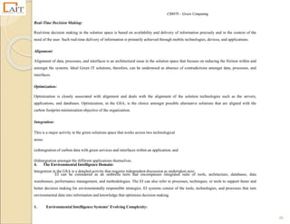 CS8078 – Green Computing
48
Real-Time Decision Making:
Real-time decision making in the solution space is based on availability and delivery of information precisely and in the context of the
need of the user. Such real-time delivery of information is primarily achieved through mobile technologies, devices, and applications.
Alignment:
Alignment of data, processes, and interfaces is an architectural issue in the solution space that focuses on reducing the friction within and
amongst the systems. Ideal Green IT solutions, therefore, can be understood as absence of contradictions amongst data, processes, and
interfaces.
Optimization:
Optimization is closely associated with alignment and deals with the alignment of the solution technologies such as the servers,
applications, and databases. Optimization, in the GSA, is the choice amongst possible alternative solutions that are aligned with the
carbon footprint minimization objective of the organization.
Integration:
This is a major activity in the green solutions space that works across two technological
areas:
(a)Integration of carbon data with green services and interfaces within an application; and
(b)Integration amongst the different applications themselves.
Integration in the GSA is a detailed activity that requires independent discussion as undertaken next.
4. The Environmental Intelligence Domain:
EI can be considered as an umbrella term that encompasses integrated suite of tools, architecture, databases, data
warehouses, performance management, and methodologies. The EI can also refer to processes, techniques, or tools to support faster and
better decision making for environmentally responsible strategies. EI systems consist of the tools, technologies, and processes that turn
environmental data into information and knowledge that optimizes decision making.
1. Environmental Intelligence Systems’ Evolving Complexity:
 