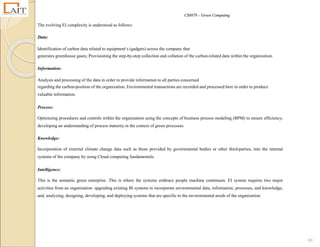 CS8078 – Green Computing
49
The evolving EI complexity is understood as follows:
Data:
Identification of carbon data related to equipment‘s (gadgets) across the company that
generates greenhouse gases; Provisioning the step-by-step collection and collation of the carbon-related data within the organization.
Information:
Analysis and processing of the data in order to provide information to all parties concerned
regarding the carbon-position of the organization. Environmental transactions are recorded and processed here in order to produce
valuable information.
Process:
Optimizing procedures and controls within the organization using the concepts of business process modeling (BPM) to ensure efficiency;
developing an understanding of process maturity in the context of green processes.
Knowledge:
Incorporation of external climate change data such as those provided by governmental bodies or other third-parties, into the internal
systems of the company by using Cloud computing fundamentals.
Intelligence:
This is the semantic green enterprise. This is where the systems embrace people machine continuum. EI system requires two major
activities from an organization: upgrading existing BI systems to incorporate environmental data, information, processes, and knowledge;
and, analyzing, designing, developing, and deploying systems that are specific to the environmental needs of the organization.
 
