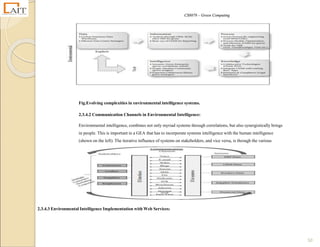 CS8078 – Green Computing
50
Fig.Evolving complexities in environmental intelligence systems.
2.3.4.2 Communication Channels in Environmental Intelligence:
Environmental intelligence, combines not only myriad systems through correlations, but also synergistically brings
in people. This is important in a GEA that has to incorporate systems intelligence with the human intelligence
(shown on the left). The iterative influence of systems on stakeholders, and vice versa, is through the various
communication channels shown in the center of the figure.
2.3.4.3 Environmental Intelligence Implementation with Web Services:
 