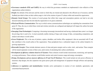 CS8078 – Green Computing
6
 Governance standards (ITIL and CoBIT): the way in which the governance standards are implemented is also reflective of the
organizations carbon initiative.
 People: the attitude of the end users and the extent to which they are trained and educated in the efficient use of resources, and the
feedback provided to them on their carbon usage is vital in the creation of green IT culture within and around the organization.
 Dynamic Social Groups: The creation of social groups that reflect their usage and consumption patterns can lead to not only
directed marketing and sales but also help the organization in its green credentials.
 Wired and Wireless Communication: The way in which various communications technologies are exploding has connotations from
green IT. Thus, the way in which these wired and wireless networks are configured and deployed will impact the carbon foot print
of the organization.
 Emerging Cloud Technologies: Computing is becoming increasingly decentralized and having a dedicated data center is no longer
the privilege that it used to be. A cloud essentially enables sharing of large scale storage of data, corresponding computation, and
analysis and reduces overall carbon.
 Green Peripherals: This is the area of printers, copiers, shredders, and similar office equipment‘s that are associated with IT and
that contribute to the overall carbon of the organization. These peripherals have a substantial impact on the carbon footprint of a
growing organization.
 Renewable Energies: These include alternate sources of clean and green energies such as solar, wind , and nuclear. These energies
will be treated separately in terms of their costs, and in terms of calculating their carbon contributions.
 Development of efficiency solutions based on IT Systems: These solutions would include measurement, monitoring, and reporting
on energy performance. These solutions would further monitor and control resource usage and energy consumption.
 Design, Development, and use of power efficiency in IT and Non-IT Hardware: This would include not only power efficiency in
electronic chip designs, but also expansion into green power grids and management of equipment through software and operating
systems.
 Adherence to regulations and standardization: Includes active participation in creation of new standards, agreements, and
consortium-based protocols.
 