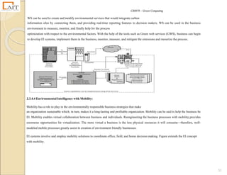CS8078 – Green Computing
51
WS can be used to create and modify environmental services that would integrate carbon
information silos by connecting them, and providing real-time reporting features to decision makers. WS can be used in the business
environment to measure, monitor, and finally help for the process
optimization with respect to the environmental factors. With the help of the tools such as Green web services (GWS), business can begin
to develop EI systems, implement them in the business, monitor, measure, and mitigate the emissions and monetize the process.
2.3.4.4 Environmental Intelligence with Mobility:
Mobility has a role to play in the environmentally responsible business strategies that make
an organization sustainable which, in turn, makes it a long-lasting and profitable organization. Mobility can be said to help the business be
EI. Mobility enables virtual collaboration between business and individuals. Reengineering the business processes with mobility provides
enormous opportunities for virtualization. The more virtual a business is the less physical resources it will consume—therefore, well-
modeled mobile processes greatly assist in creation of environment friendly businesses.
EI systems involve and employ mobility solutions to coordinate office, field, and home decision making. Figure extends the EI concept
with mobility.
 