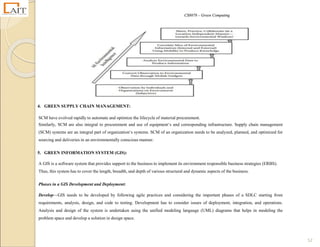 CS8078 – Green Computing
52
4. GREEN SUPPLY CHAIN MANAGEMENT:
SCM have evolved rapidly to automate and optimize the lifecycle of material procurement.
Similarly, SCM are also integral to procurement and use of equipment‘s and corresponding infrastructure. Supply chain management
(SCM) systems are an integral part of organization‘s systems. SCM of an organization needs to be analyzed, planned, and optimized for
sourcing and deliveries in an environmentally conscious manner.
5. GREEN INFORMATION SYSTEM (GIS):
A GIS is a software system that provides support to the business to implement its environment responsible business strategies (ERBS).
Thus, this system has to cover the length, breadth, and depth of various structural and dynamic aspects of the business.
Phases in a GIS Development and Deployment:
Develop—GIS needs to be developed by following agile practices and considering the important phases of a SDLC starting from
requirements, analysis, design, and code to testing. Development has to consider issues of deployment, integration, and operations.
Analysis and design of the system is undertaken using the unified modeling language (UML) diagrams that helps in modeling the
problem space and develop a solution in design space.
 