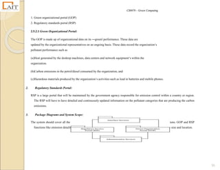CS8078 – Green Computing
55
1. Green organizational portal (GOP)
2. Regulatory standards portal (RSP)
2.5.2.1 Green Organizational Portal:
The GOP is made up of organizational data on its ―green‖ performance. These data are
updated by the organizational representatives on an ongoing basis. These data record the organization‘s
pollutant performance such as
(a)Heat generated by the desktop machines, data centers and network equipment‘s within the
organization.
(b)Carbon emissions in the petrol/diesel consumed by the organization, and
(c)Hazardous materials produced by the organization‘s activities such as lead in batteries and mobile phones.
2. Regulatory Standards Portal:
RSP is a large portal that will be maintained by the government agency responsible for emission control within a country or region.
The RSP will have to have detailed and continuously updated information on the pollutant categories that are producing the carbon
emissions.
3. Package Diagrams and System Scope:
The system should cover all the functionalities required to record, calculate, analyze, and report on carbon emissions. GOP and RSP
functions like emission details management and comparing them with standards are done based on the company size and location.
 