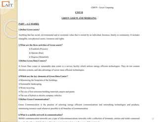 CS8078 – Green Computing
62
UNIT II
GREEN ASSETS AND MODELING
PART – A (2 MARKS)
1.Define Green assets?
Anything that has social, environmental and or economic value that is owned by an individual, business, family or community. It includes
intangible, non-physical assets, resources and rights.
2.What are the three activities of Green assets?
 Establish (Procure)
 Operate (Run)
 Dispose (Demolish)
3.Define Green Data Centers?
A Green Data center or sustainable data center is a service facility which utilizes energy efficient technologies. They do not contain
obsolete systems, and take advantage of newer more efficient technologies.
4.Which are the key elements of Green Data Center?
Minimizing the footprints of the buildings.
Sustainable landscaping.
Waste recycling.
The use of low-emission building materials carpets and paints.
The use of hybrid or electric company vehicles.
5.Define Green Communication?
Green Communication is the practice of selecting energy efficient communications and networking technologies and products,
minimizing resource used whenever possible in all branches of communication.
6.What is a mobile network in communication?
Mobile communication networks are a type of telecommunications networks with a collection of terminals, entities and nodes connected
 