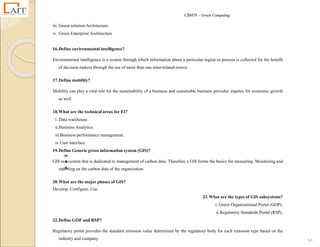 CS8078 – Green Computing
64
iii. Green solution Architecture
iv. Green Enterprise Architecture
16.Define environmental intelligence?
Environmental intelligence is a system through which information about a particular region or process is collected for the benefit
of decision makers through the use of more than one inter-related source.
17.Define mobility?
Mobility can play a vital role for the sustainability of a business and sustainable business provides impetus for economic growth
as well.
18.What are the technical areas for EI?
i. Data warehouse.
ii.Business Analytics.
iii.Business performance management.
iv.User interface.
19.Define Generic green information system (GIS)?
GIS is a system that is dedicated to management of carbon data. Therefore a GIS forms the basics for measuring. Monitoring and
reporting on the carbon data of the organization.
20.What are the major phases of GIS?
Develop. Configure. Use.
21.What are the types of GIS subsystems?
i. Green Organizational Portal (GOP).
ii.Regulatory Standards Portal (RSP).
22.Define GOP and RSP?
Regulatory portal provides the standard emission value determined by the regulatory body for each emission type based on the
industry and company.
 